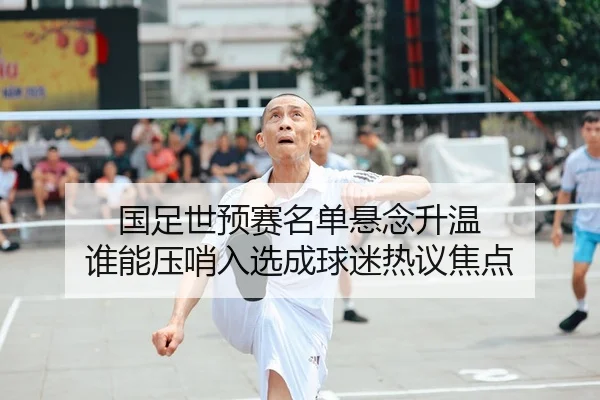 国足世预赛名单悬念升温 谁能压哨入选成球迷热议焦点