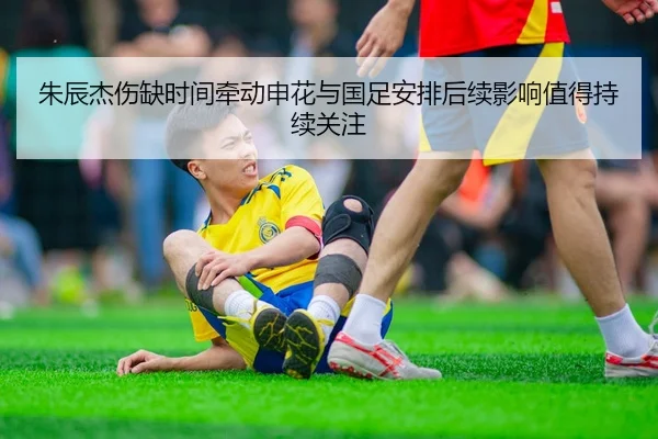 朱辰杰伤缺时间牵动申花与国足安排后续影响值得持续关注